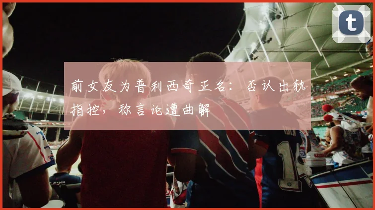 前女友为普利西奇正名:否认出轨指控,称言论遭曲解