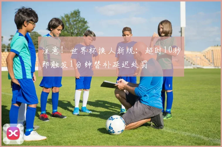 注意！世界杯换人新规：超时10秒即触发1分钟替补延迟处罚