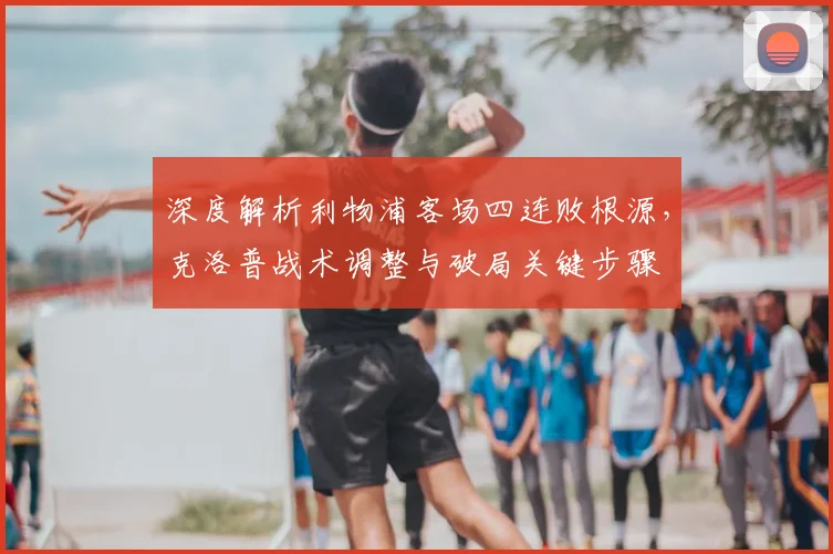 深度解析利物浦客场四连败根源,克洛普战术调整与破局关键步骤