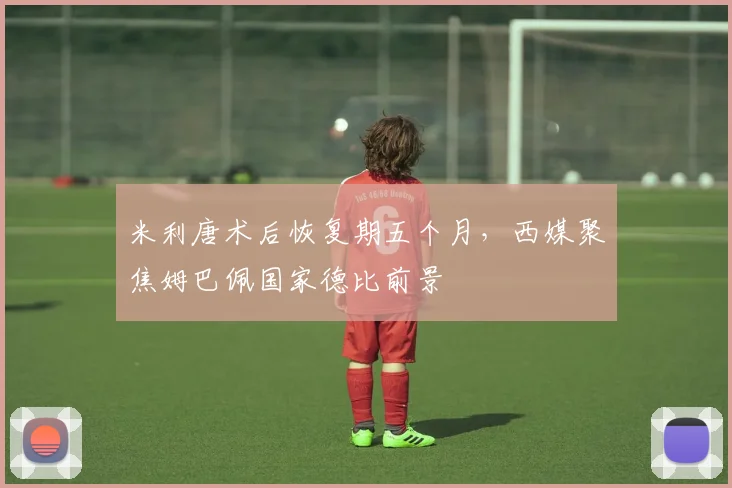 米利唐术后恢复期五个月，西媒聚焦姆巴佩国家德比前景