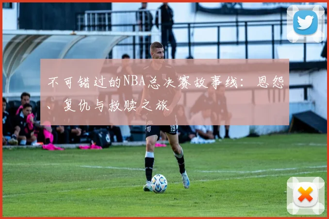 不可错过的NBA总决赛故事线:恩怨、复仇与救赎之旅