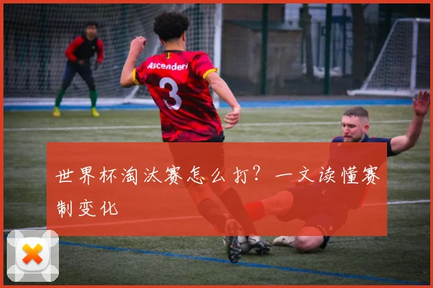 世界杯淘汰赛怎么打？一文读懂赛制变化