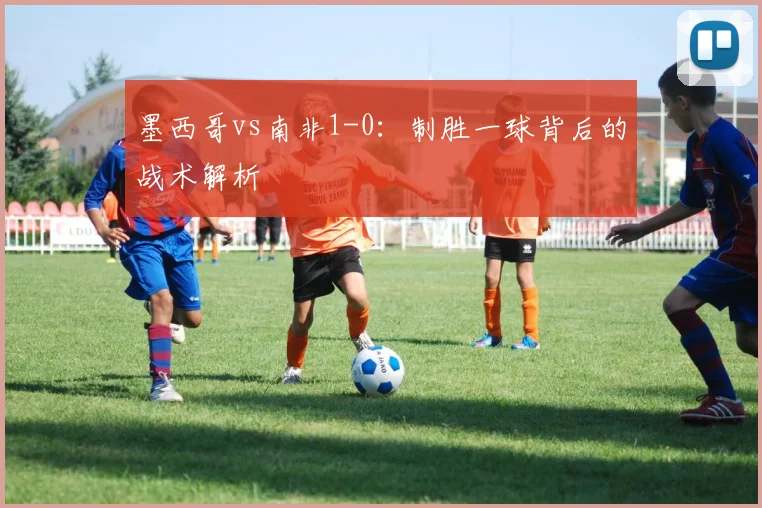 墨西哥vs南非1-0:制胜一球背后的战术解析