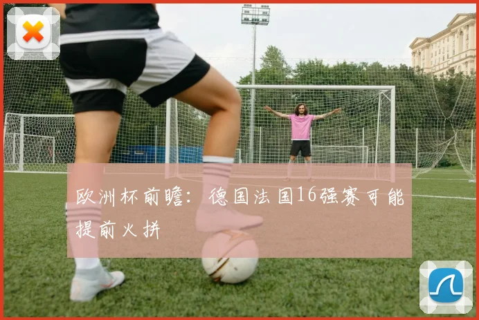欧洲杯前瞻:德国法国16强赛可能提前火拼
