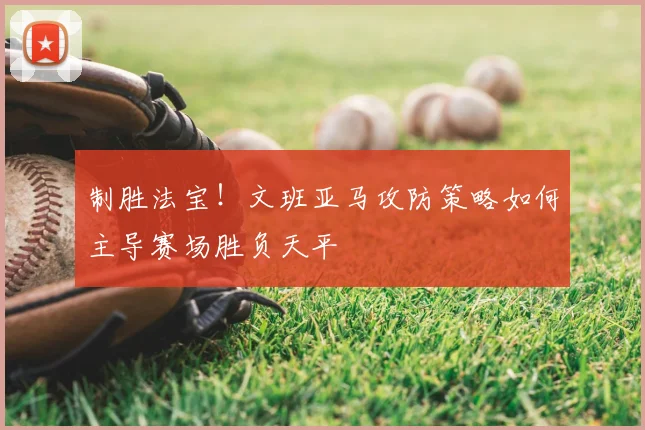 制胜法宝!文班亚马攻防策略如何主导赛场胜负天平