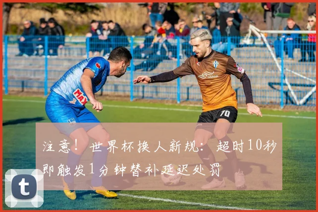注意!世界杯换人新规:超时10秒即触发1分钟替补延迟处罚