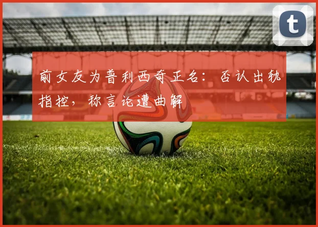 前女友为普利西奇正名:否认出轨指控,称言论遭曲解