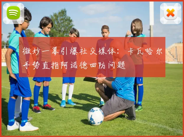 微妙一幕引爆社交媒体：卡瓦哈尔手势直指阿诺德回防问题